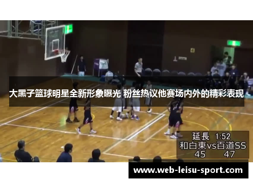 大黑子篮球明星全新形象曝光 粉丝热议他赛场内外的精彩表现