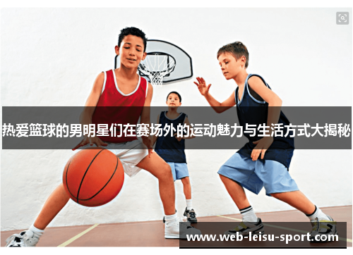 热爱篮球的男明星们在赛场外的运动魅力与生活方式大揭秘