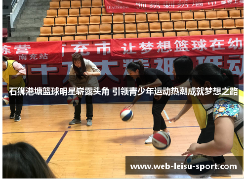 石狮港塘篮球明星崭露头角 引领青少年运动热潮成就梦想之路