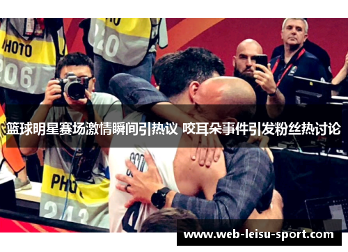 篮球明星赛场激情瞬间引热议 咬耳朵事件引发粉丝热讨论